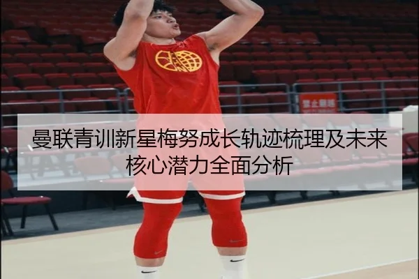 曼联青训新星梅努成长轨迹梳理及未来核心潜力全面分析
