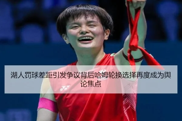 湖人罚球差距引发争议背后哈姆轮换选择再度成为舆论焦点