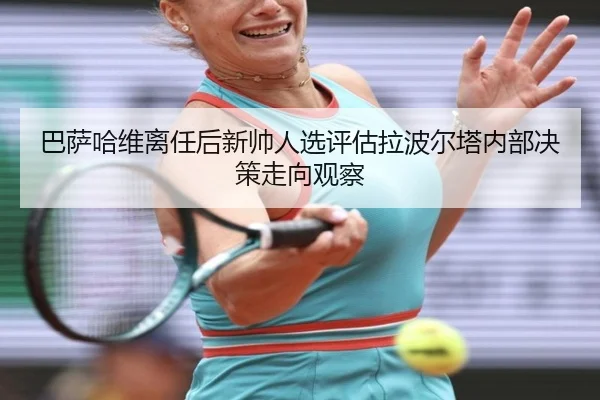 巴萨哈维离任后新帅人选评估拉波尔塔内部决策走向观察