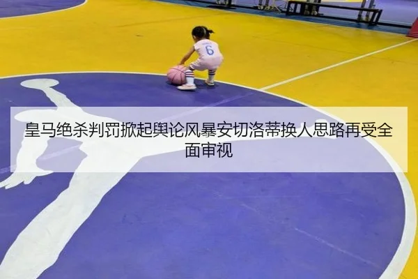 皇马绝杀判罚掀起舆论风暴安切洛蒂换人思路再受全面审视