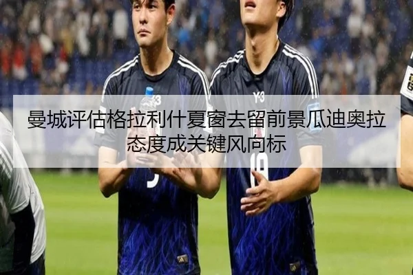 曼城评估格拉利什夏窗去留前景瓜迪奥拉态度成关键风向标