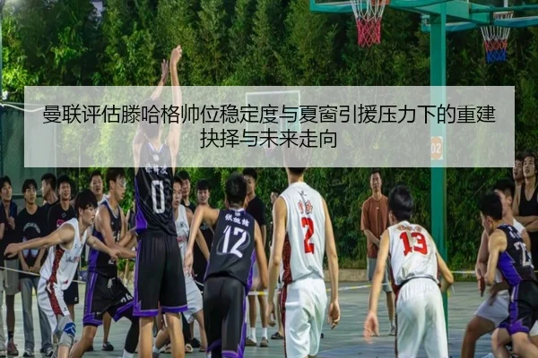 曼联评估滕哈格帅位稳定度与夏窗引援压力下的重建抉择与未来走向