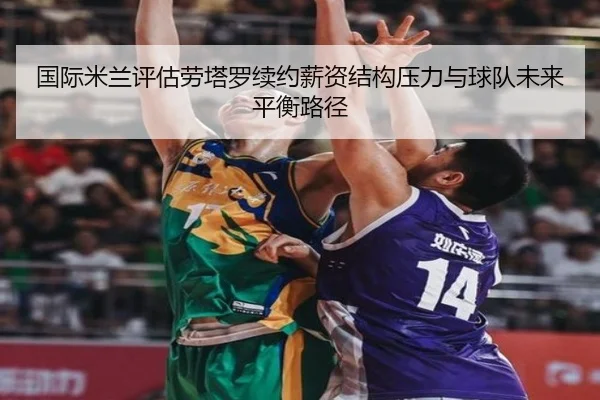 国际米兰评估劳塔罗续约薪资结构压力与球队未来平衡路径