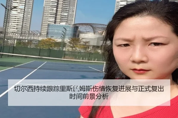 切尔西持续跟踪里斯詹姆斯伤情恢复进展与正式复出时间前景分析