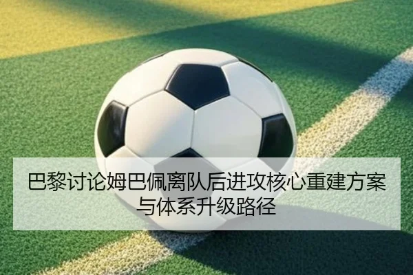 巴黎讨论姆巴佩离队后进攻核心重建方案与体系升级路径
