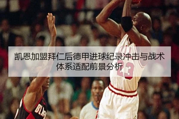 凯恩加盟拜仁后德甲进球纪录冲击与战术体系适配前景分析