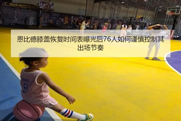 恩比德膝盖恢复时间表曝光后76人如何谨慎控制其出场节奏