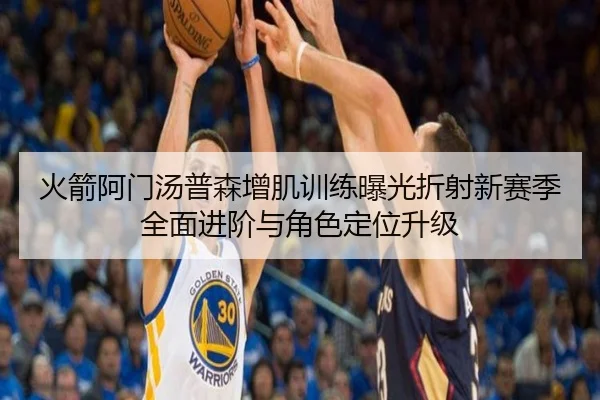 火箭阿门汤普森增肌训练曝光折射新赛季全面进阶与角色定位升级