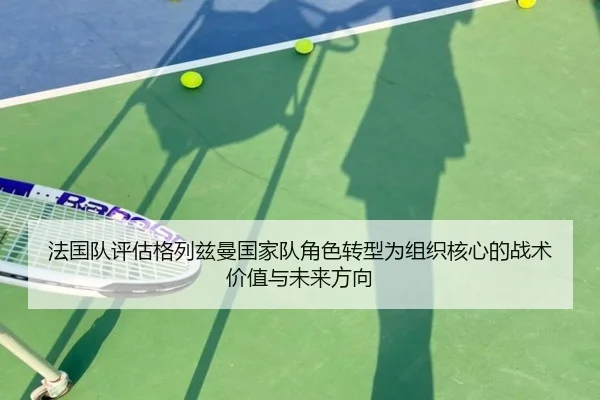 法国队评估格列兹曼国家队角色转型为组织核心的战术价值与未来方向