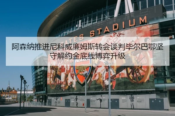 阿森纳推进尼科威廉姆斯转会谈判毕尔巴鄂坚守解约金底线博弈升级