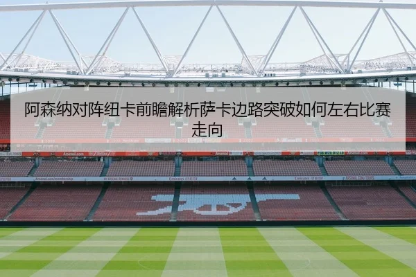阿森纳对阵纽卡前瞻解析萨卡边路突破如何左右比赛走向